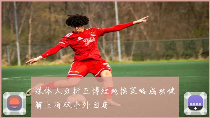 媒体人分析王博短轮换策略成功破解上海双小外困局