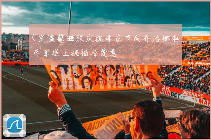 C罗温馨晒照庆祝母亲节向乔治娜和母亲送上祝福与爱意