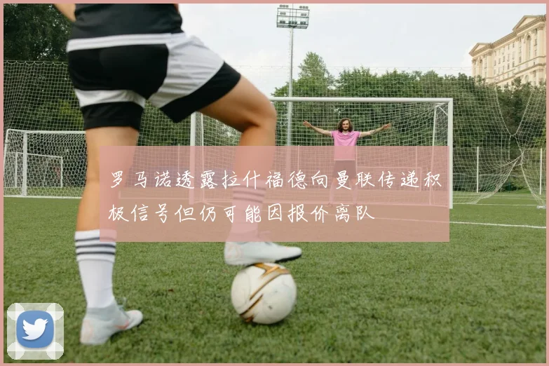 罗马诺透露拉什福德向曼联传递积极信号但仍可能因报价离队