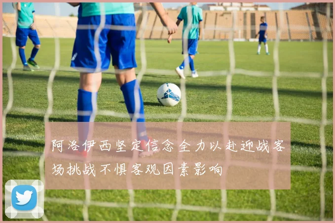 阿洛伊西坚定信念全力以赴迎战客场挑战不惧客观因素影响
