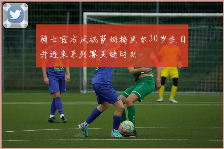 骑士官方庆祝萨姆梅里尔30岁生日并迎来系列赛关键时刻