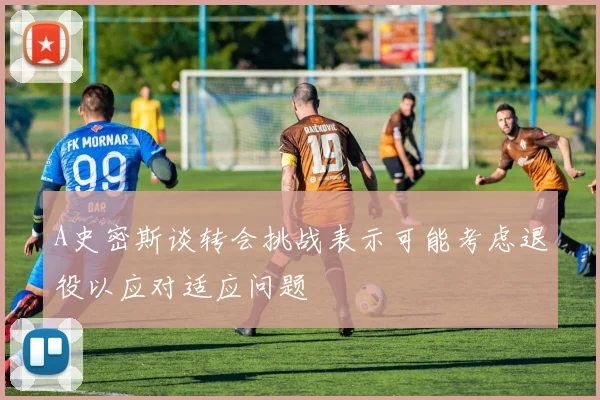 A史密斯谈转会挑战表示可能考虑退役以应对适应问题