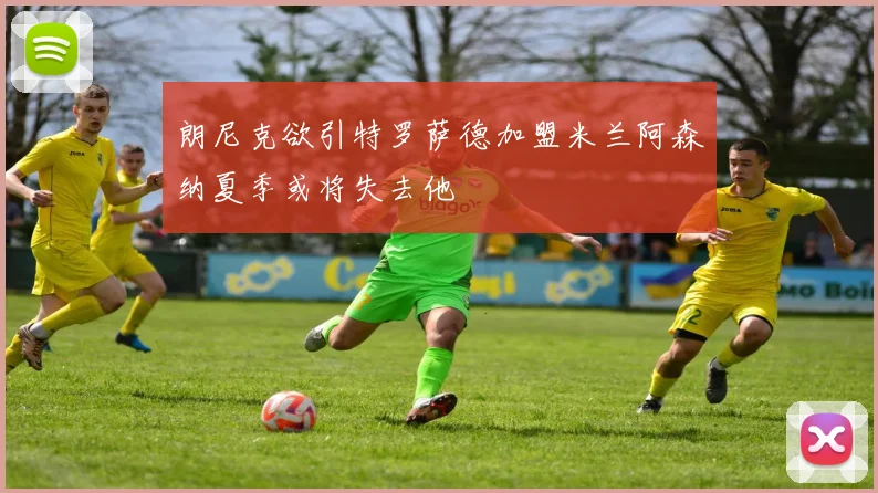 朗尼克欲引特罗萨德加盟米兰阿森纳夏季或将失去他