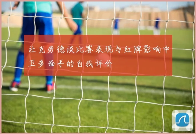 让克劳德谈比赛表现与红牌影响中卫多面手的自我评价