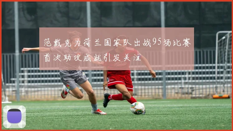 范戴克为荷兰国家队出战95场比赛首次助攻成就引发关注