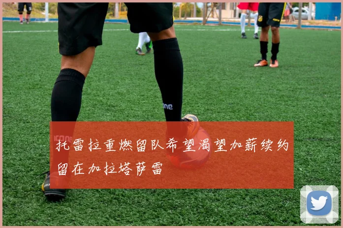 托雷拉重燃留队希望渴望加薪续约留在加拉塔萨雷
