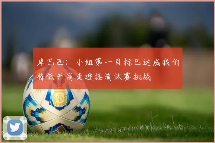 库巴西：小组第一目标已达成我们将低开高走迎接淘汰赛挑战