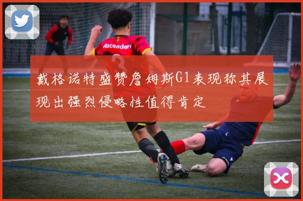 戴格诺特盛赞詹姆斯G1表现称其展现出强烈侵略性值得肯定