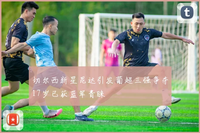 切尔西新星昆达引发葡超三强争夺17岁已获蓝军青睐
