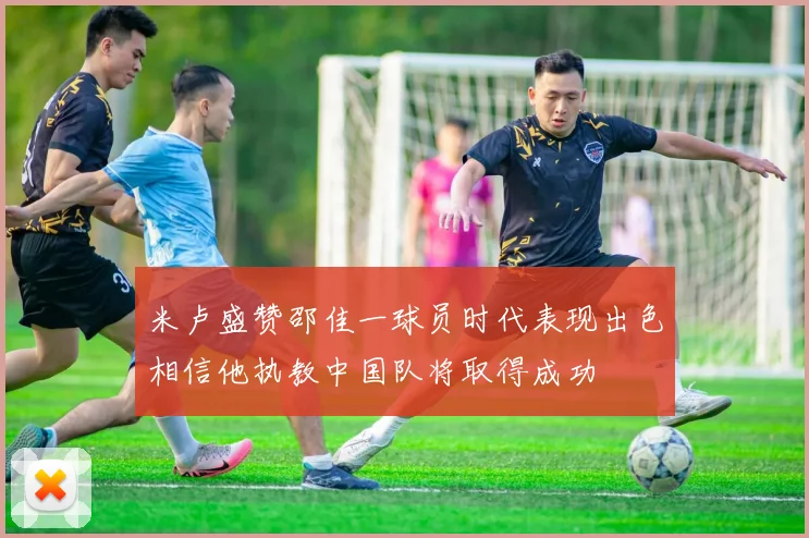 米卢盛赞邵佳一球员时代表现出色相信他执教中国队将取得成功